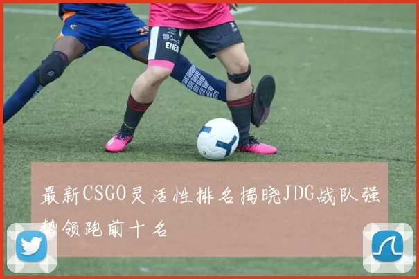 最新CSGO灵活性排名揭晓JDG战队强势领跑前十名