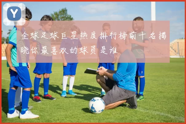 全球足球巨星热度排行榜前十名揭晓你最喜欢的球员是谁