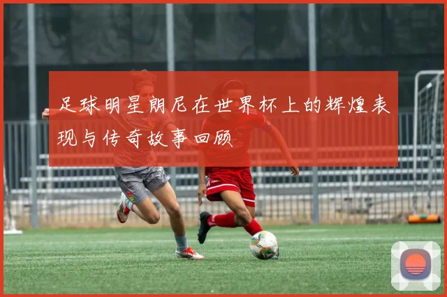 足球明星朗尼在世界杯上的辉煌表现与传奇故事回顾