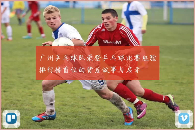 广州乒乓球队荣登乒乓球比赛经验排行榜首位的背后故事与启示