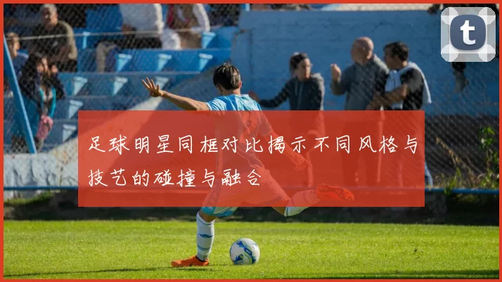 足球明星同框对比揭示不同风格与技艺的碰撞与融合