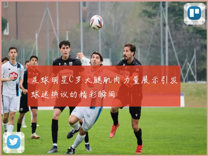 足球明星C罗大腿肌肉力量展示引发球迷热议的精彩瞬间
