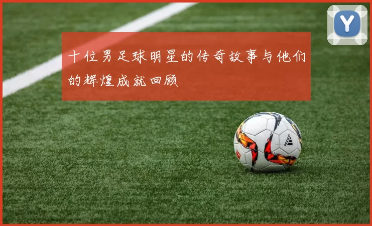 十位男足球明星的传奇故事与他们的辉煌成就回顾