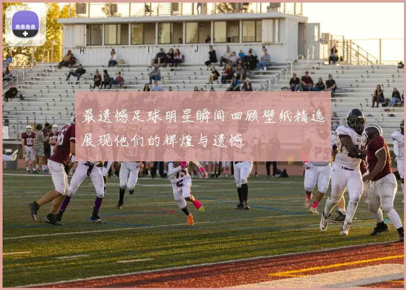 最遗憾足球明星瞬间回顾壁纸精选展现他们的辉煌与遗憾