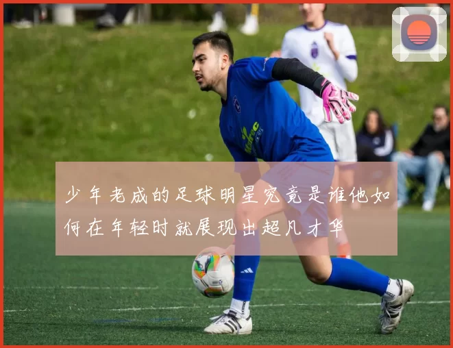 少年老成的足球明星究竟是谁他如何在年轻时就展现出超凡才华