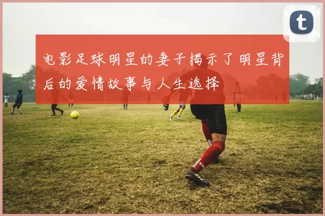 电影足球明星的妻子揭示了明星背后的爱情故事与人生选择