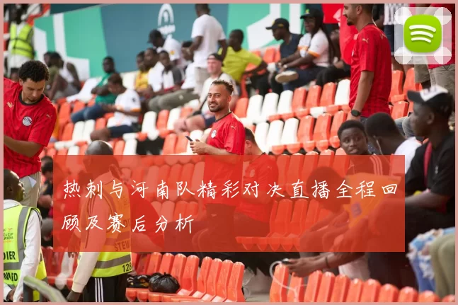 热刺与河南队精彩对决直播全程回顾及赛后分析