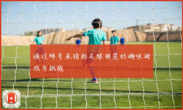 通过绰号来猜测足球明星的趣味游戏与挑战