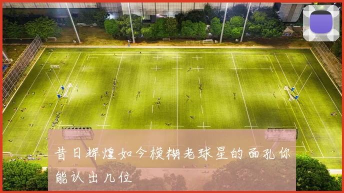昔日辉煌如今模糊老球星的面孔你能认出几位