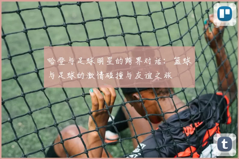 哈登与足球明星的跨界对话：篮球与足球的激情碰撞与友谊之旅