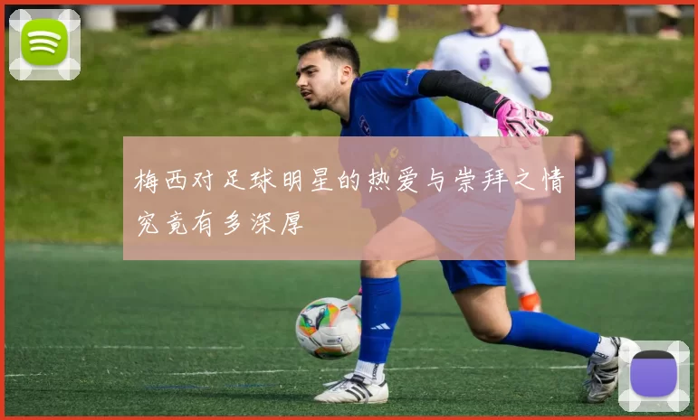 梅西对足球明星的热爱与崇拜之情究竟有多深厚