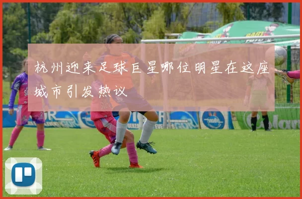 杭州迎来足球巨星哪位明星在这座城市引发热议