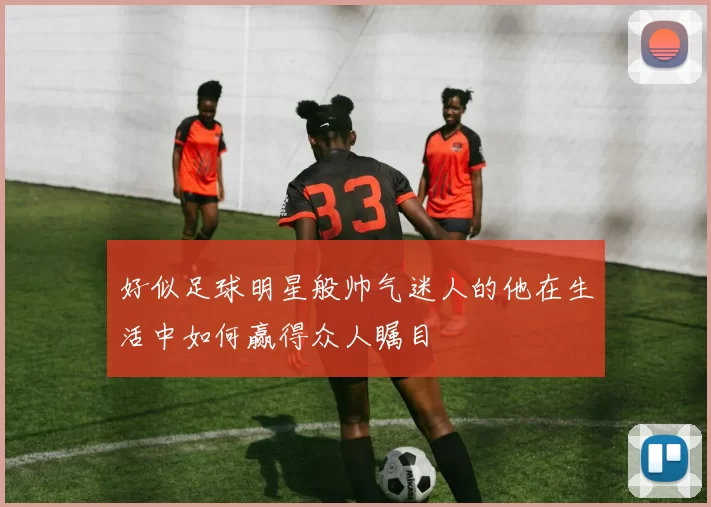 好似足球明星般帅气迷人的他在生活中如何赢得众人瞩目