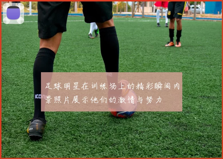 足球明星在训练场上的精彩瞬间内景照片展示他们的激情与努力