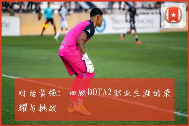 对话黄强：回顾DOTA2职业生涯的荣耀与挑战