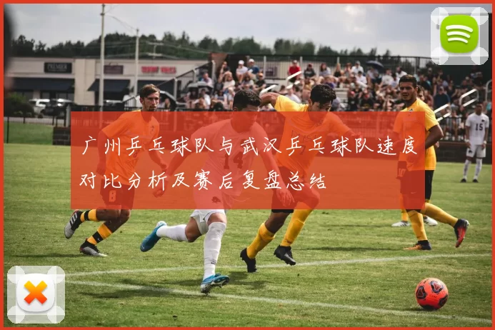 广州乒乓球队与武汉乒乓球队速度对比分析及赛后复盘总结