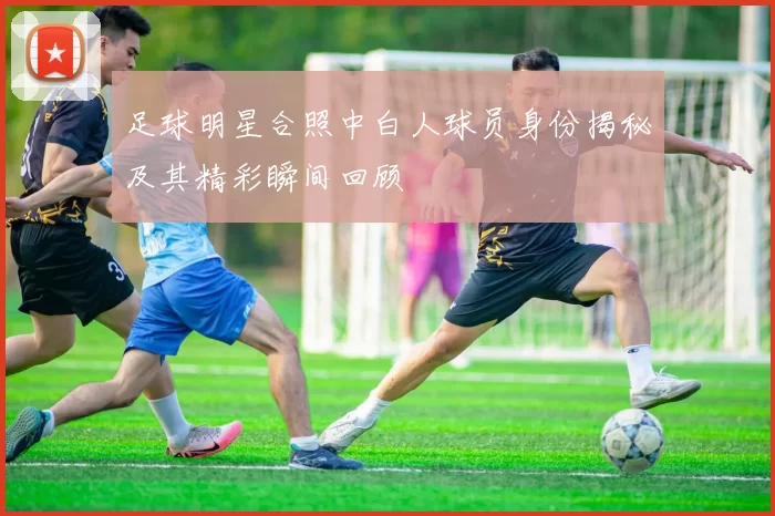 足球明星合照中白人球员身份揭秘及其精彩瞬间回顾