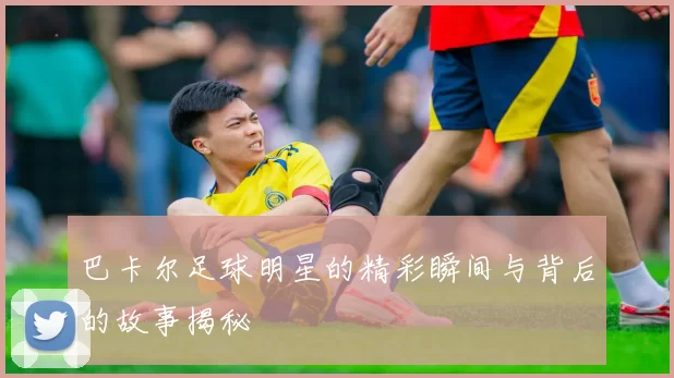 巴卡尔足球明星的精彩瞬间与背后的故事揭秘