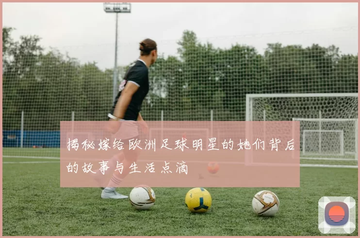 揭秘嫁给欧洲足球明星的她们背后的故事与生活点滴