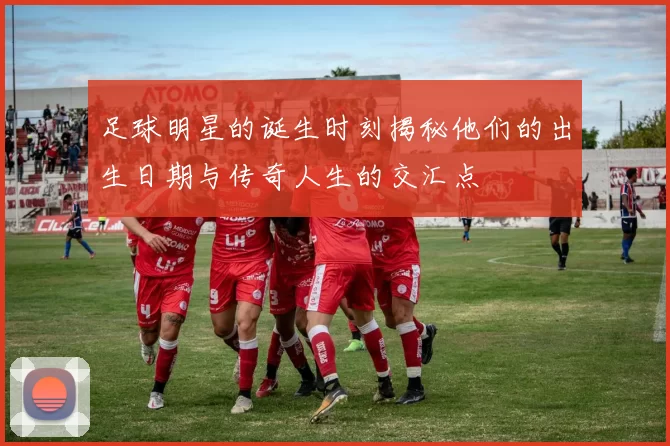 足球明星的诞生时刻揭秘他们的出生日期与传奇人生的交汇点