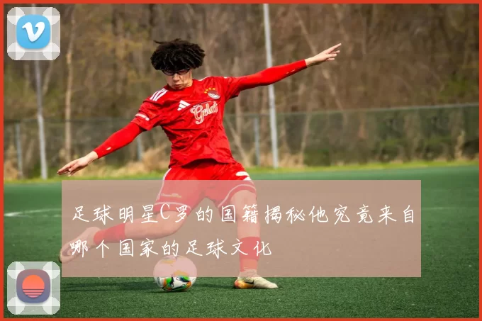 足球明星C罗的国籍揭秘他究竟来自哪个国家的足球文化