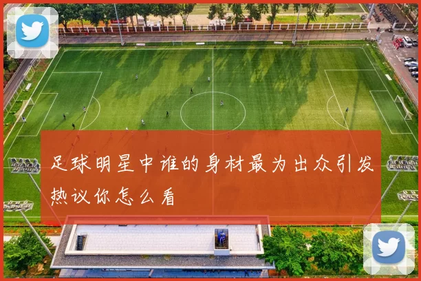足球明星中谁的身材最为出众引发热议你怎么看