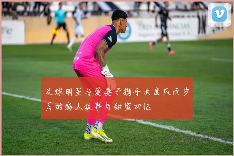 足球明星与爱妻子携手共度风雨岁月的感人故事与甜蜜回忆