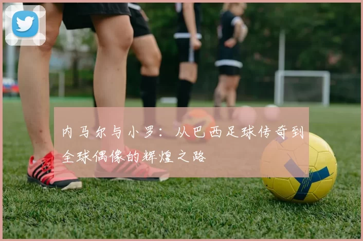 内马尔与小罗：从巴西足球传奇到全球偶像的辉煌之路