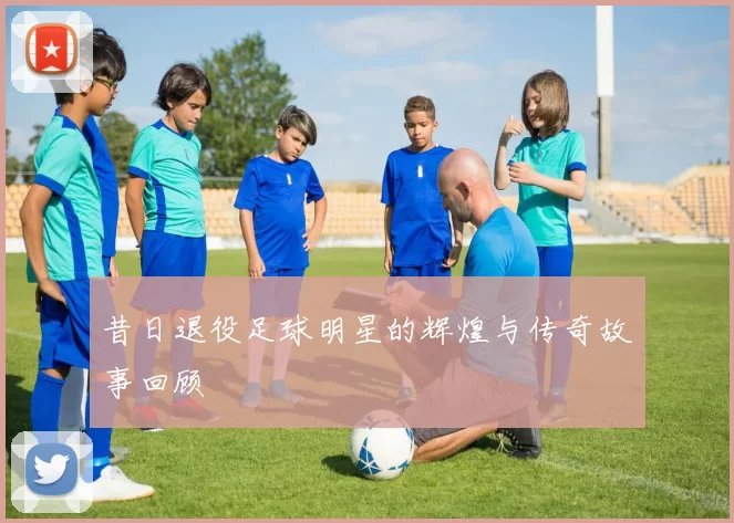 昔日退役足球明星的辉煌与传奇故事回顾