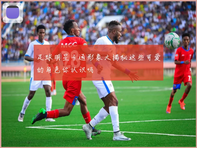 足球明星卡通形象大揭秘这些可爱的角色你认识吗