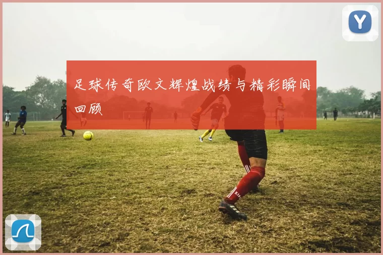 足球传奇欧文辉煌战绩与精彩瞬间回顾