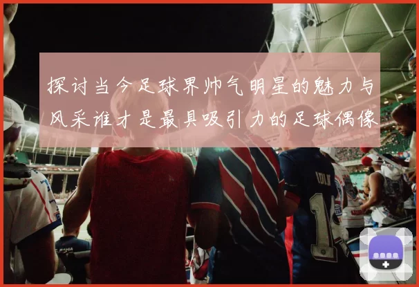 探讨当今足球界帅气明星的魅力与风采谁才是最具吸引力的足球偶像