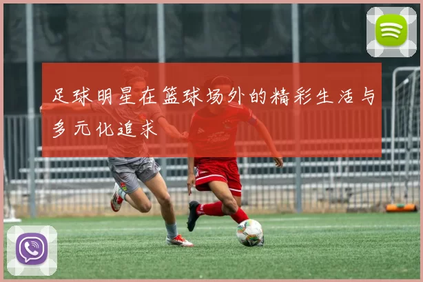 足球明星在篮球场外的精彩生活与多元化追求