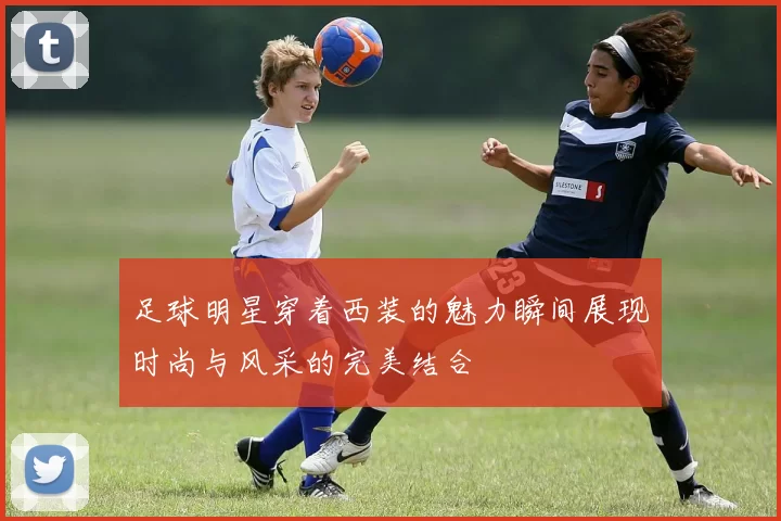 足球明星穿着西装的魅力瞬间展现时尚与风采的完美结合