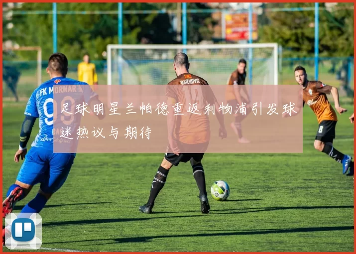 足球明星兰帕德重返利物浦引发球迷热议与期待