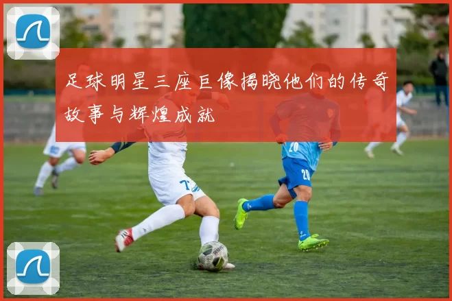足球明星三座巨像揭晓他们的传奇故事与辉煌成就