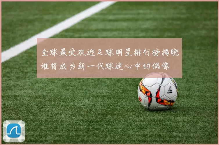 全球最受欢迎足球明星排行榜揭晓谁将成为新一代球迷心中的偶像