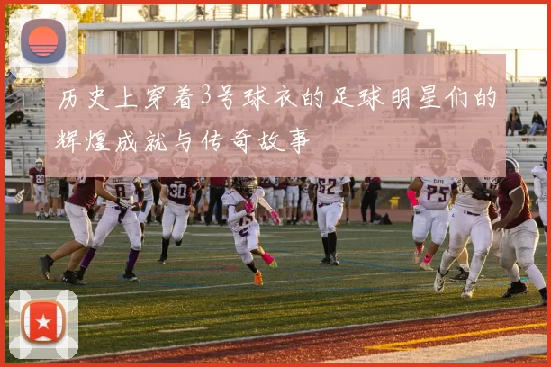 历史上穿着3号球衣的足球明星们的辉煌成就与传奇故事