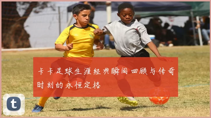 卡卡足球生涯经典瞬间回顾与传奇时刻的永恒定格