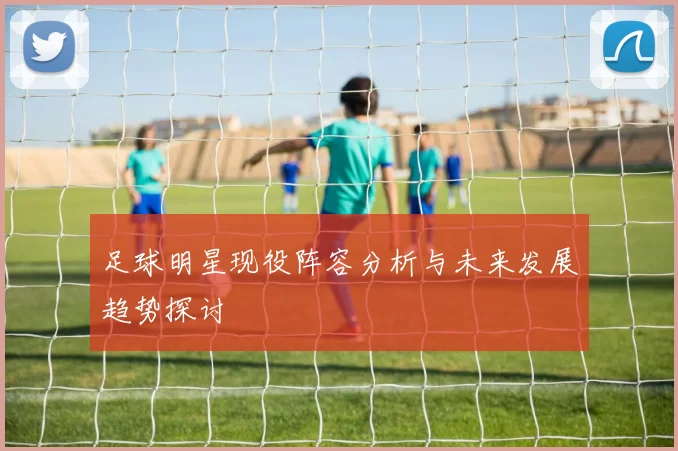 足球明星现役阵容分析与未来发展趋势探讨