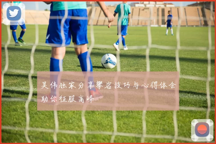 吴伟独家分享攀岩技巧与心得体会助你征服高峰