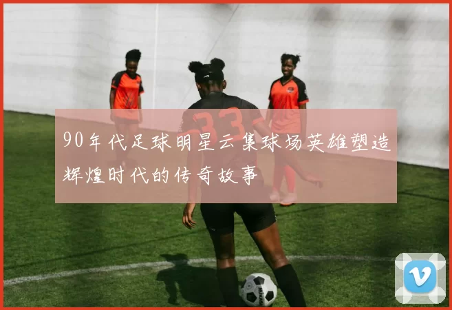 90年代足球明星云集球场英雄塑造辉煌时代的传奇故事