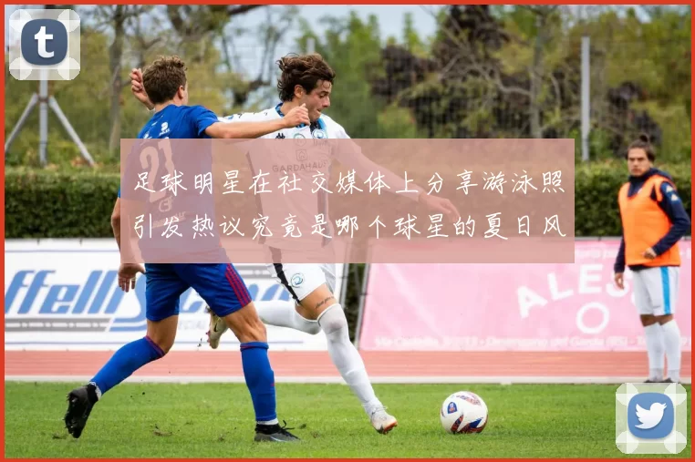 足球明星在社交媒体上分享游泳照引发热议究竟是哪个球星的夏日风情