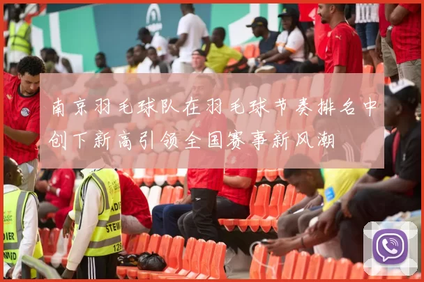 南京羽毛球队在羽毛球节奏排名中创下新高引领全国赛事新风潮