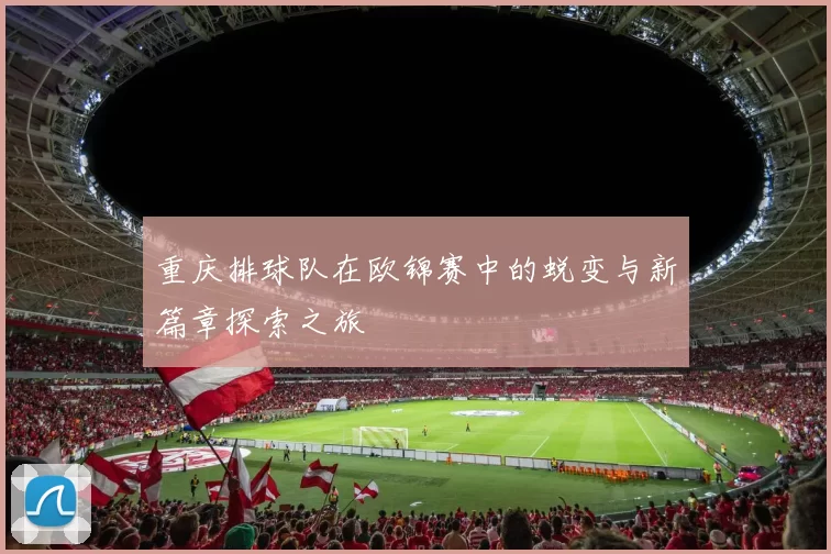 重庆排球队在欧锦赛中的蜕变与新篇章探索之旅